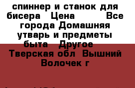 спиннер и станок для бисера › Цена ­ 500 - Все города Домашняя утварь и предметы быта » Другое   . Тверская обл.,Вышний Волочек г.